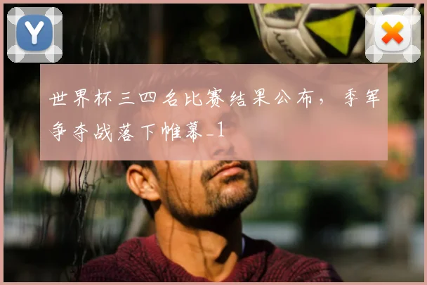世界杯三四名比赛结果公布,季军争夺战落下帷幕_1