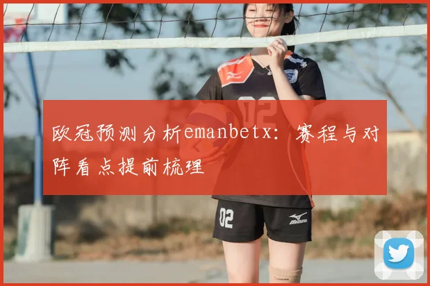 欧冠预测分析emanbetx:赛程与对阵看点提前梳理